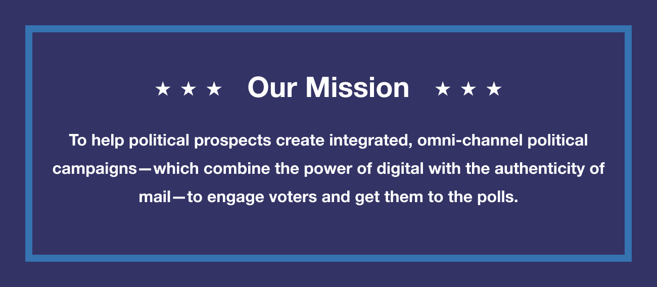 Our Mission is to help political prospects create integrated, omni-channel political campaigns–that combine the power of digital with the authenticity of mail–to engage voters and get them to the polls.